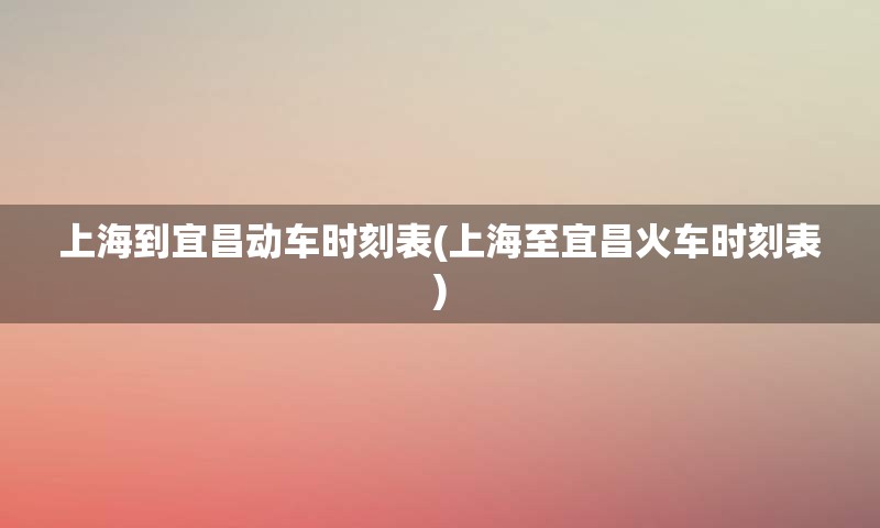上海到宜昌动车时刻表(上海至宜昌火车时刻表)