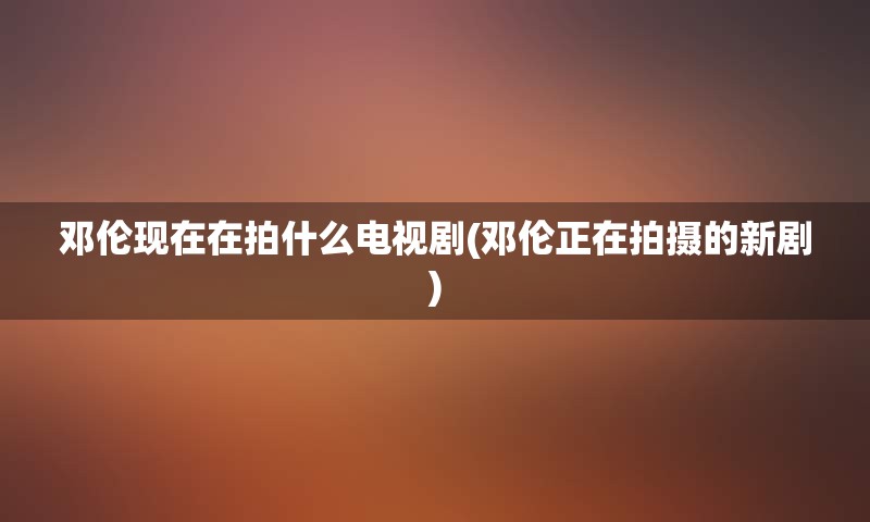 邓伦现在在拍什么电视剧(邓伦正在拍摄的新剧)