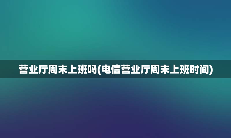 营业厅周末上班吗(电信营业厅周末上班时间)