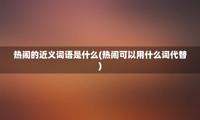 热闹的近义词语是什么(热闹可以用什么词代替)