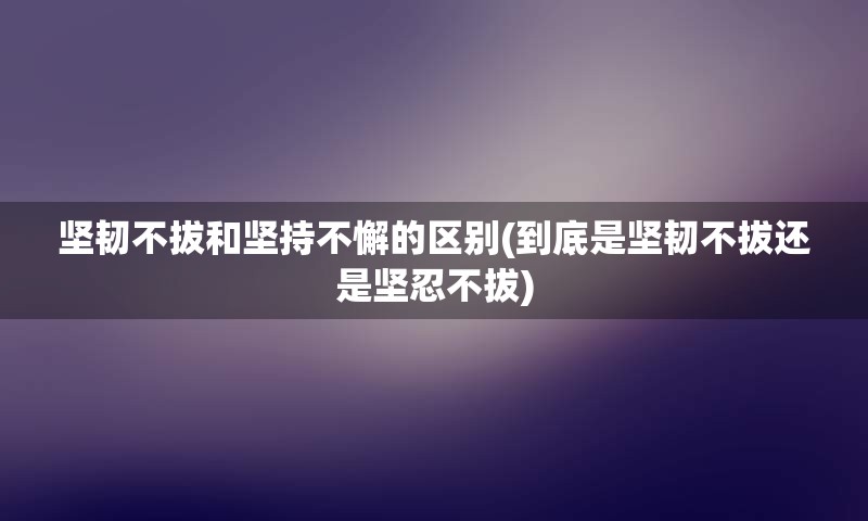 坚韧不拔和坚持不懈的区别(到底是坚韧不拔还是坚忍不拔)