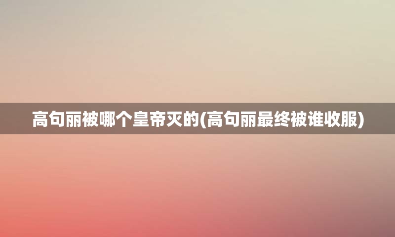 高句丽被哪个皇帝灭的(高句丽最终被谁收服)