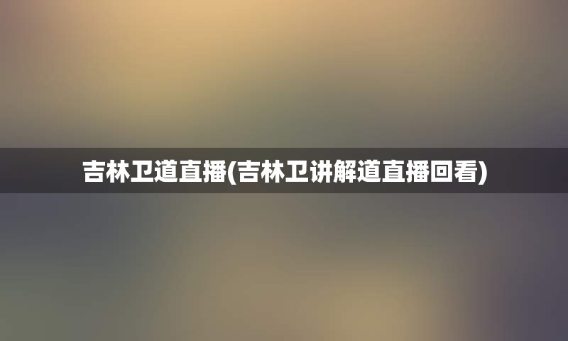 吉林卫道直播(吉林卫讲解道直播回看)