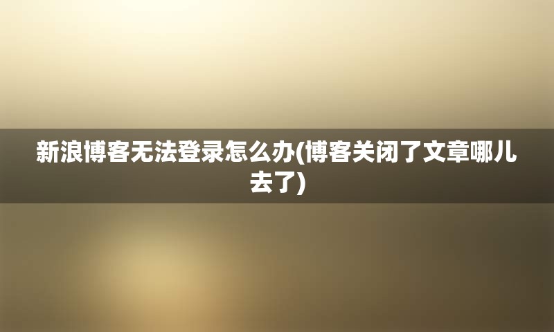 新浪博客无法登录怎么办(博客关闭了文章哪儿去了) 新浪博客无法登录怎么办(博客关闭了文章哪儿去了)
