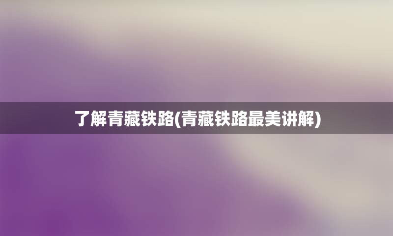 了解青藏铁路(青藏铁路最美讲解)