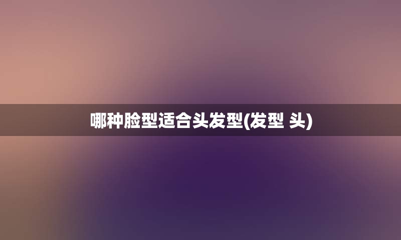 哪种脸型适合头发型(发型 头)