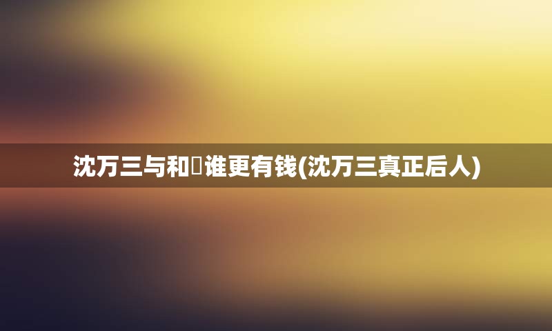 沈万三与和珅谁更有钱(沈万三真正后人)