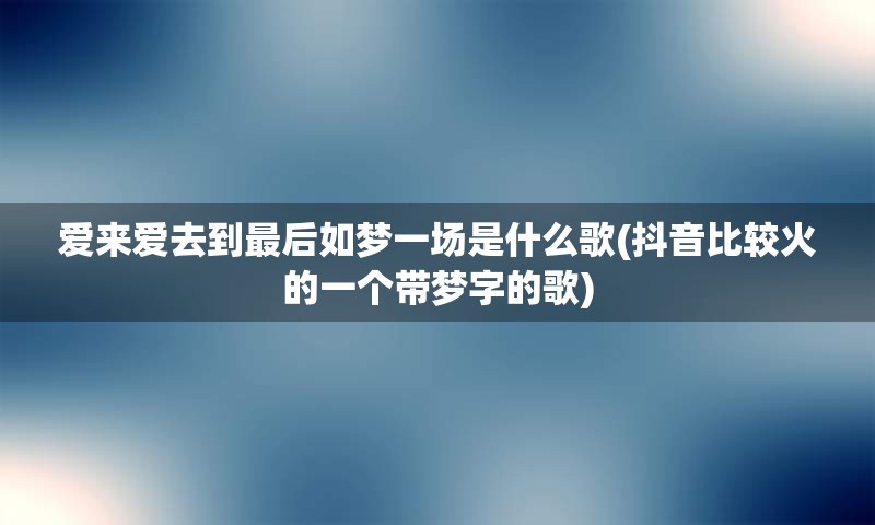 爱来爱去到最后如梦一场是什么歌(抖音比较火的一个带梦字的歌)