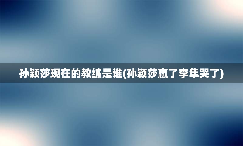 孙颖莎现在的教练是谁(孙颖莎赢了李隼哭了)