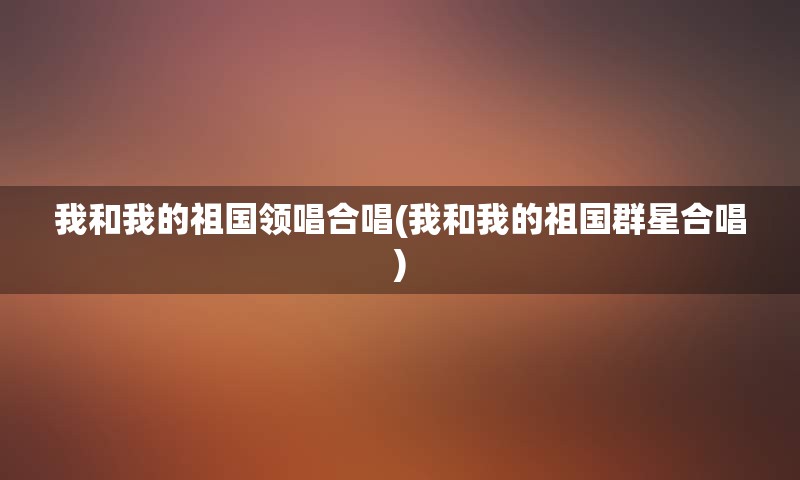 我和我的祖国领唱合唱(我和我的祖国群星合唱)