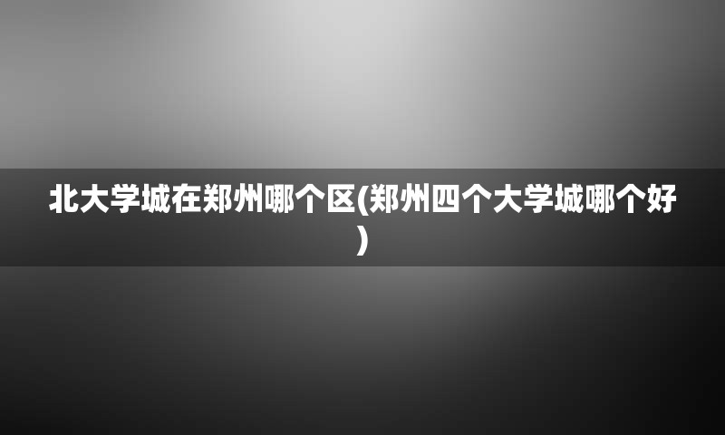 北大学城在郑州哪个区(郑州四个大学城哪个好)