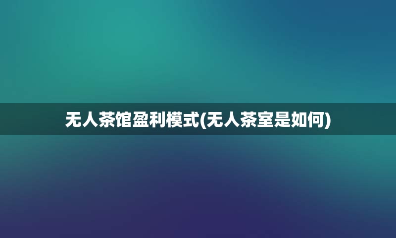无人茶馆盈利模式(无人茶室是如何)