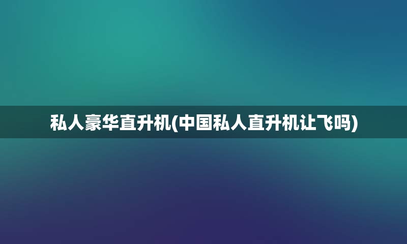 私人豪华直升机(中国私人直升机让飞吗)