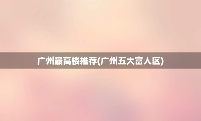 广州最高楼推荐(广州五大富人区)