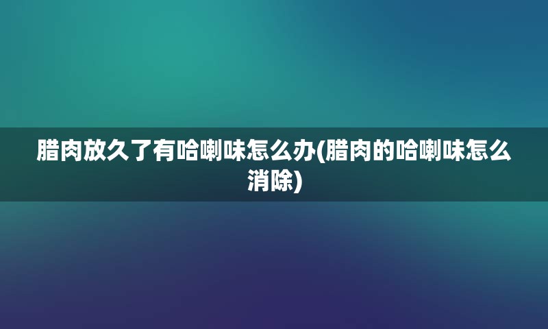 腊肉放久了有哈喇味怎么办(腊肉的哈喇味怎么消除)