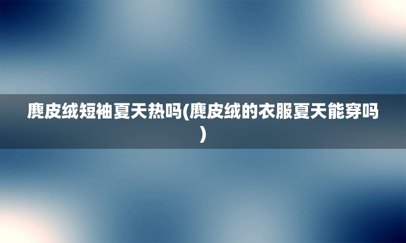 麂皮绒短袖夏天热吗(麂皮绒的衣服夏天能穿吗)