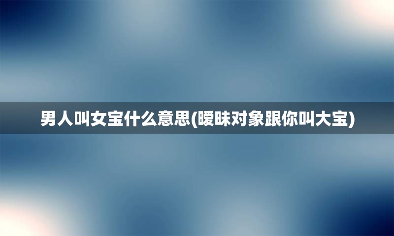 男人叫女宝什么意思(暧昧对象跟你叫大宝)