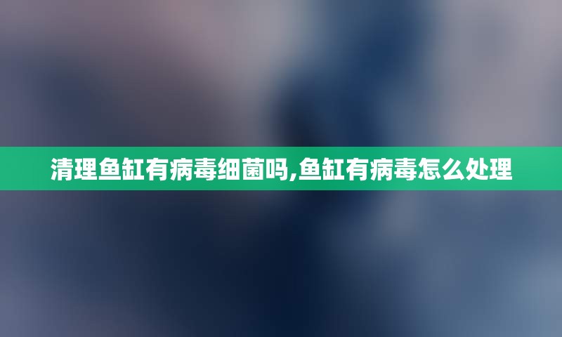 清理鱼缸有病毒细菌吗,鱼缸有病毒怎么处理