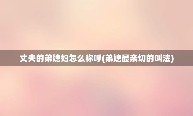 丈夫的弟媳妇怎么称呼(弟媳最亲切的叫法)