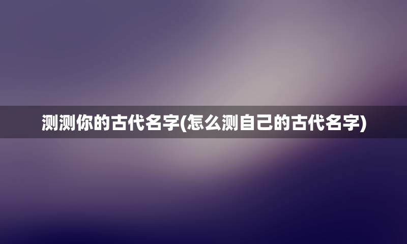 测测你的古代名字(怎么测自己的古代名字)