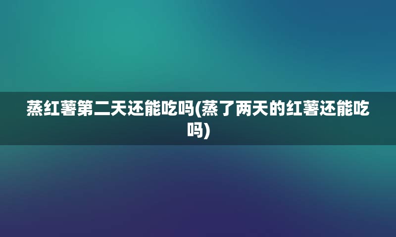 蒸红薯第二天还能吃吗(蒸了两天的红薯还能吃吗)