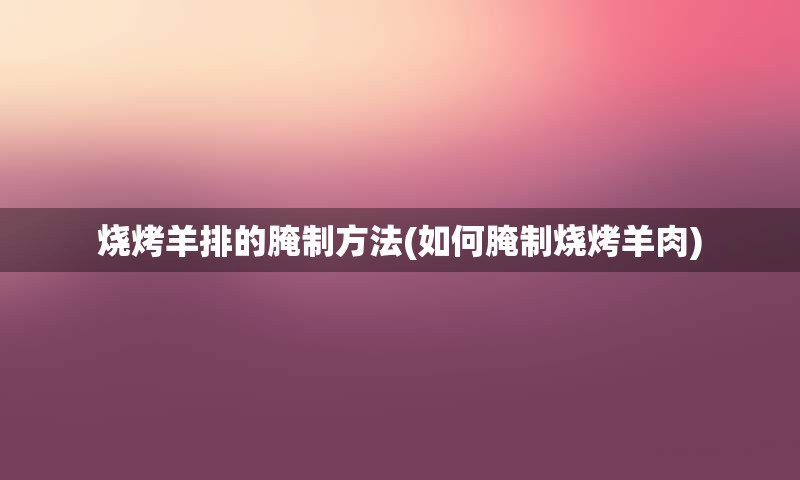 烧烤羊排的腌制方法(如何腌制烧烤羊肉)