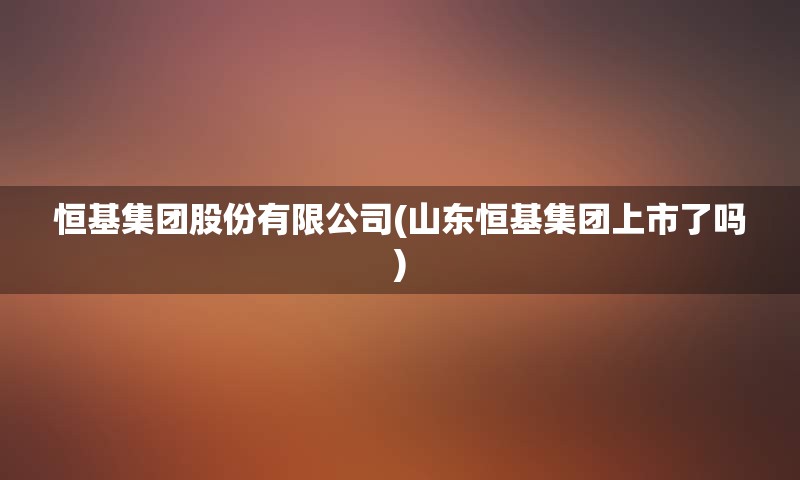 恒基集团股份有限公司(山东恒基集团上市了吗)