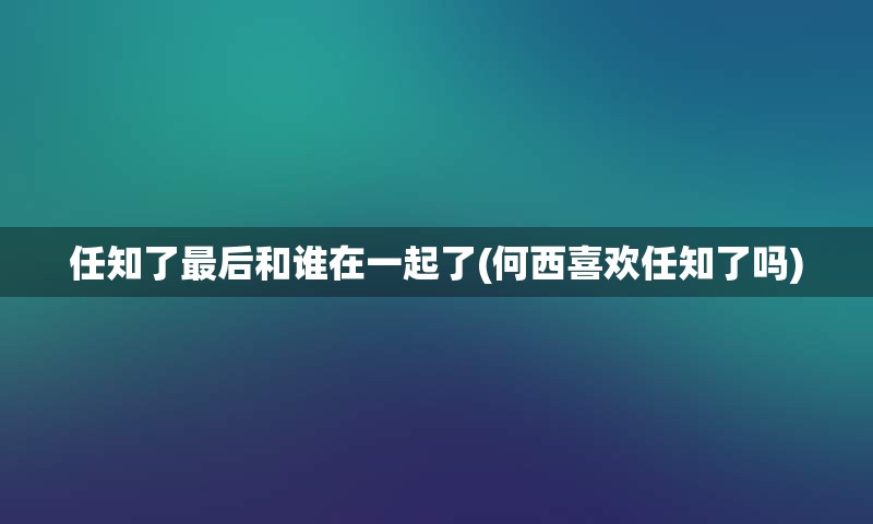 任知了最后和谁在一起了(何西喜欢任知了吗)