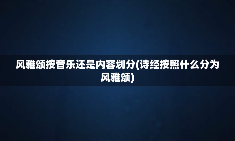 风雅颂按音乐还是内容划分(诗经按照什么分为风雅颂)