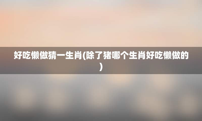 好吃懒做猜一生肖(除了猪哪个生肖好吃懒做的)