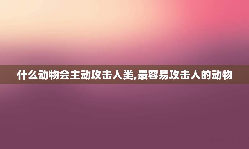 什么动物会主动攻击人类,最容易攻击人的动物