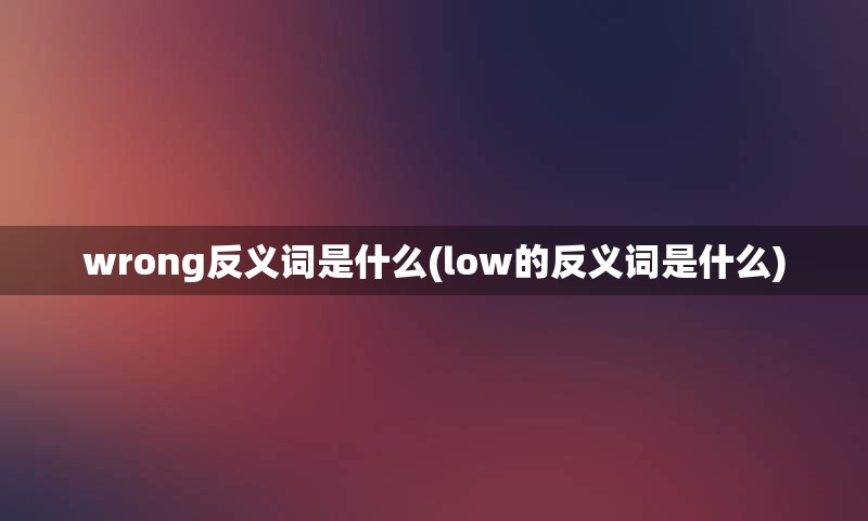 wrong反义词是什么(low的反义词是什么)