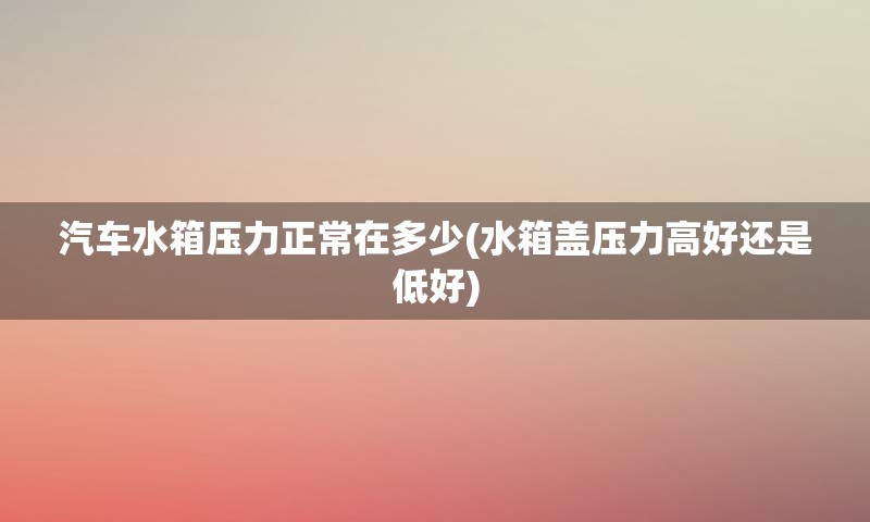 汽车水箱压力正常在多少(水箱盖压力高好还是低好)