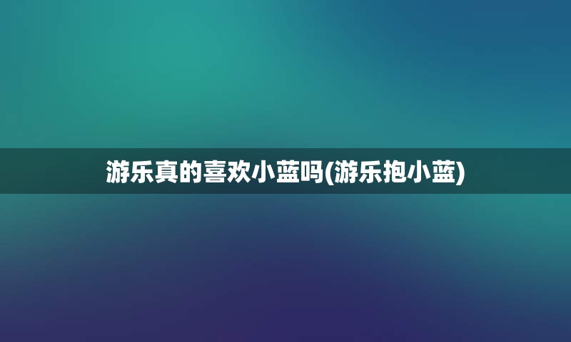 游乐真的喜欢小蓝吗(游乐抱小蓝)
