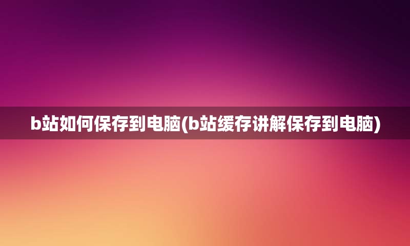 b站如何保存到电脑(b站缓存讲解保存到电脑)