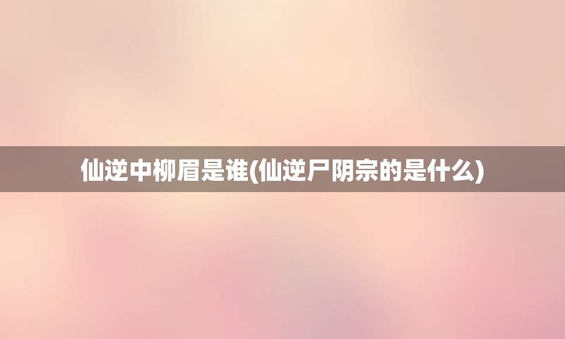 仙逆中柳眉是谁(仙逆尸阴宗的是什么)