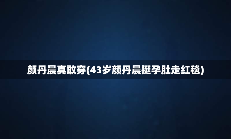 颜丹晨真敢穿(43岁颜丹晨挺孕肚走红毯)