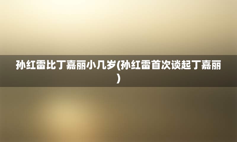 孙红雷比丁嘉丽小几岁(孙红雷首次谈起丁嘉丽)