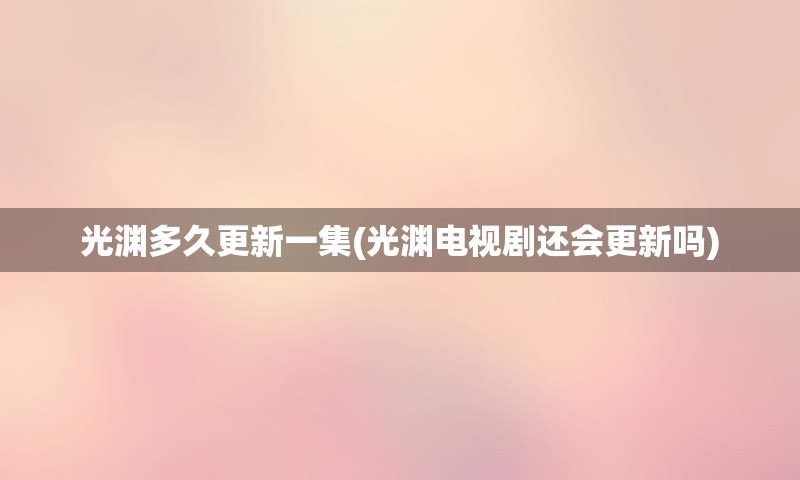 光渊多久更新一集(光渊电视剧还会更新吗)