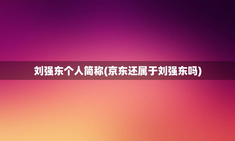 刘强东个人简称(京东还属于刘强东吗)