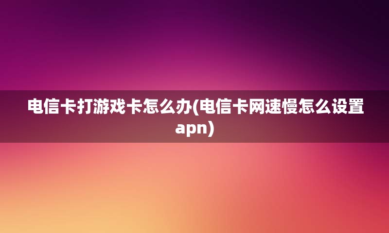 电信卡打游戏卡怎么办(电信卡网速慢怎么设置apn)