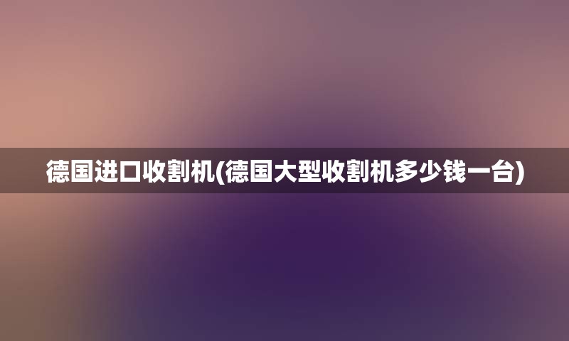 德国进口收割机(德国大型收割机多少钱一台)