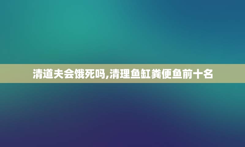 清道夫会饿死吗,清理鱼缸粪便鱼前十名