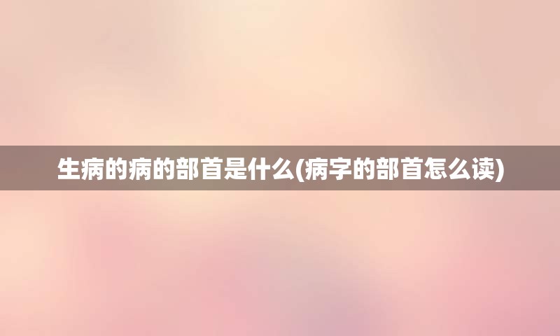 生病的病的部首是什么(病字的部首怎么读)