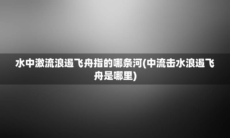 水中激流浪遏飞舟指的哪条河(中流击水浪遏飞舟是哪里)