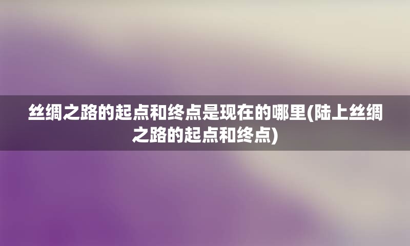 丝绸之路的起点和终点是现在的哪里(陆上丝绸之路的起点和终点)