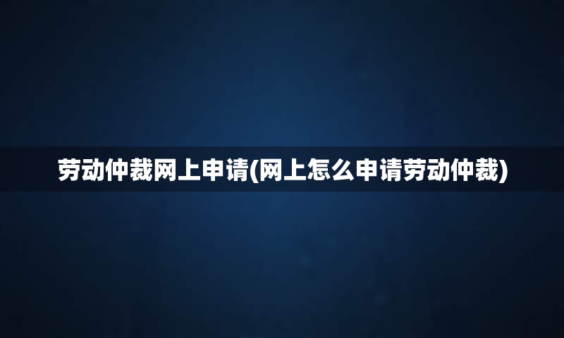 劳动仲裁网上申请(网上怎么申请劳动仲裁)