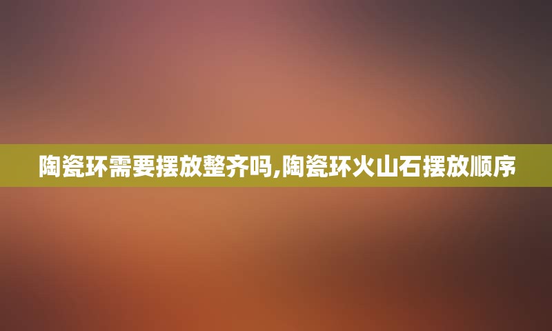陶瓷环需要摆放整齐吗,陶瓷环火山石摆放顺序