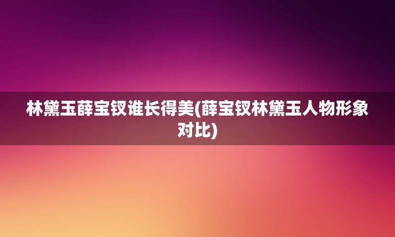 林黛玉薛宝钗谁长得美(薛宝钗林黛玉人物形象对比)