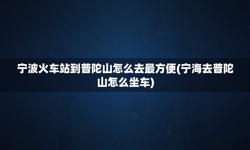 宁波火车站到普陀山怎么去最方便(宁海去普陀山怎么坐车)